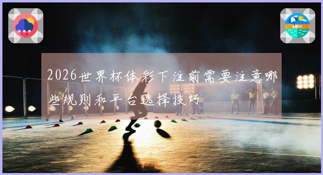 2026世界杯体彩下注前需要注意哪些规则和平台选择技巧